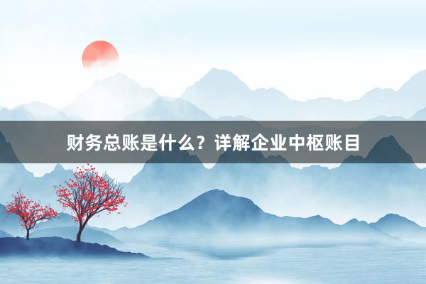 财务总账是什么？详解企业中枢账目